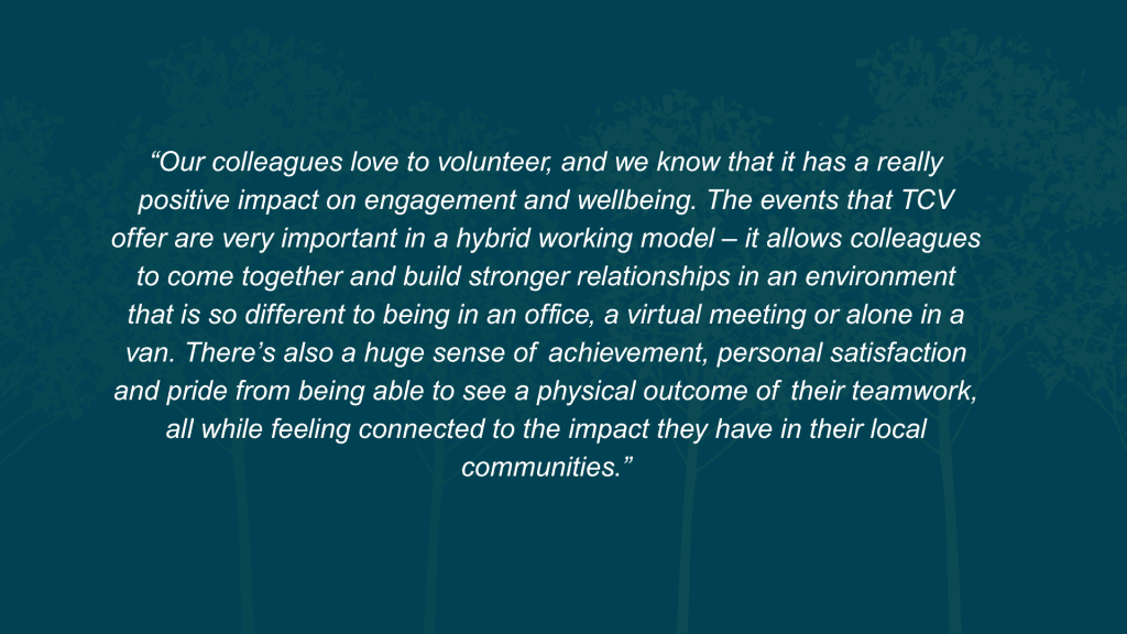 What value does this initiative deliver to both your organisation and your employees? Our colleagues love to volunteer, and we know that it has a really positive impact on engagement and wellbeing. The events that TCV offer are very important in a hybrid working model – it allows colleagues to come together and build stronger relationships in an environment that is so different to being in an office, a virtual meeting or alone in a van. There’s also a huge sense of achievement, personal satisfaction and pride from being able to see a physical outcome of their teamwork, all while feeling connected to the impact they have in their local communities.