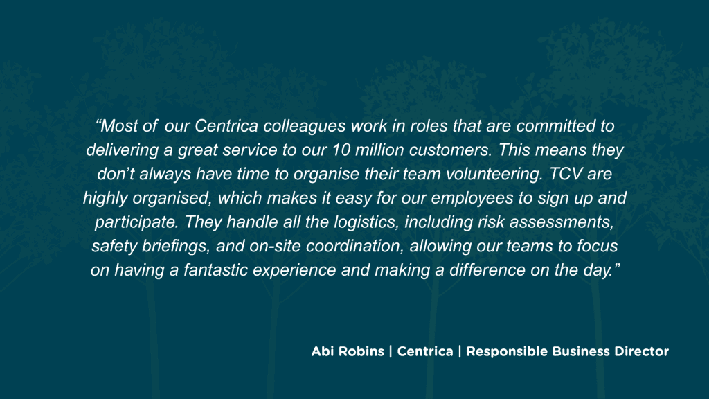 How have you found the experience of partnering with TCV, in terms of the booking process and logistics? Most of our Centrica colleagues work in roles that are committed to delivering a great service to our 10 million customers. This means they don’t always have time to organise their team volunteering. TCV are highly organised, which makes it easy for our employees to sign up and participate. They handle all the logistics, including risk assessments, safety briefings, and on-site coordination, allowing our teams to focus on having a fantastic experience and making a difference on the day.
