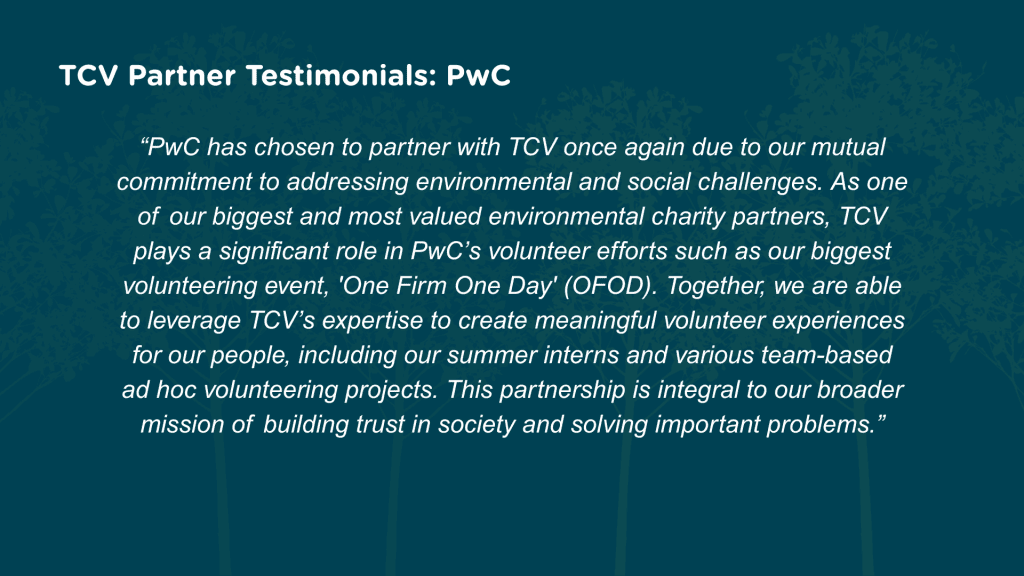 Why have you chosen to partner with TCV for corporate volunteering? PwC has chosen to partner with TCV once again due to our mutual commitment to addressing environmental and social challenges. As one of our biggest and most valued environmental charity partners, TCV plays a significant role in PwC’s volunteer efforts such as our biggest volunteering event, ‘One Firm One Day’ (OFOD). Together, we are able to leverage TCV’s expertise to create meaningful volunteer experiences for our people, including our summer interns and various team-based ad hoc volunteering projects. This partnership is integral to our broader mission of building trust in society and solving important problems.