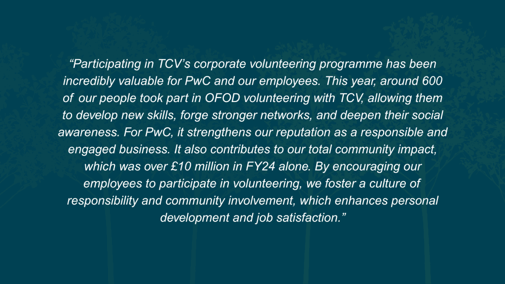 What value does this initiative deliver to both your organisation and your employees? Participating in TCV’s corporate volunteering programme has been incredibly valuable for PwC and our employees. This year, around 600 of our people took part in OFOD volunteering with TCV, allowing them to develop new skills, forge stronger networks, and deepen their social awareness. For PwC, it strengthens our reputation as a responsible and engaged business. It also contributes to our total community impact, which was over £10 million in FY24 alone. By encouraging our employees to participate in volunteering, we foster a culture of responsibility and community involvement, which enhances personal development and job satisfaction.