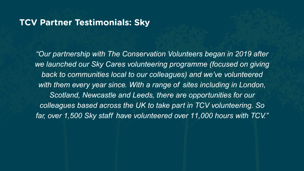 Why have you chosen to partner with TCV for corporate volunteering? Our partnership with The Conservation Volunteers began in 2019 after we launched our Sky Cares volunteering programme (focused on giving back to communities local to our colleagues) and we’ve volunteered with them every year since. With a range of sites including in London, Scotland, Newcastle and Leeds, there are opportunities for our colleagues based across the UK to take part in TCV volunteering. So far, over 1,500 Sky staff have volunteered over 11,000 hours with TCV.