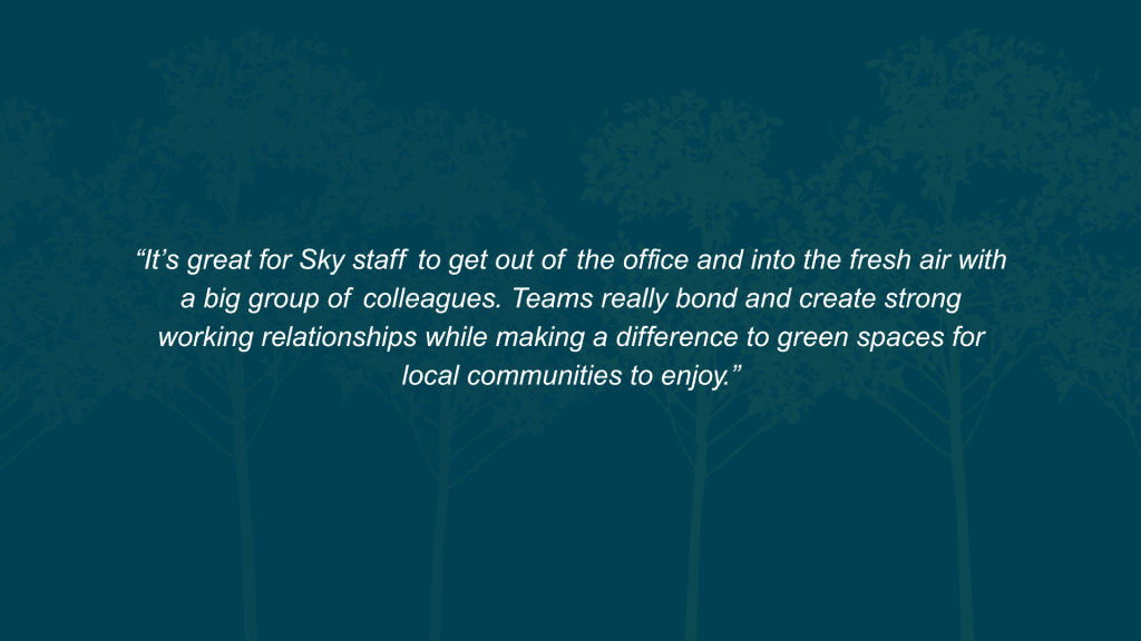 What value does this initiative deliver to both your organisation and your employees? It’s great for Sky staff to get out of the office and into the fresh air with a big group of colleagues. Teams really bond and create strong working relationships while making a difference to green spaces for local communities to enjoy.