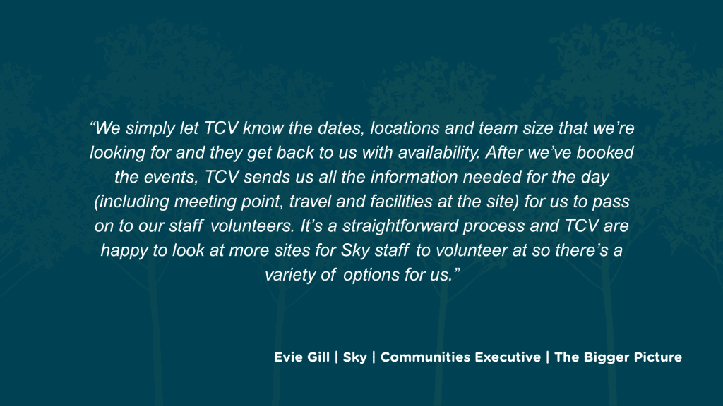 How have you found the experience of partnering with TCV, in terms of the booking process and logistics? We simply let TCV know the dates, locations and team size that we’re looking for and they get back to us with availability. After we’ve booked the events, TCV sends us all the information needed for the day (including meeting point, travel and facilities at the site) for us to pass on to our staff volunteers. It’s a straightforward process and TCV are happy to look at more sites for Sky staff to volunteer at so there’s a variety of options for us.